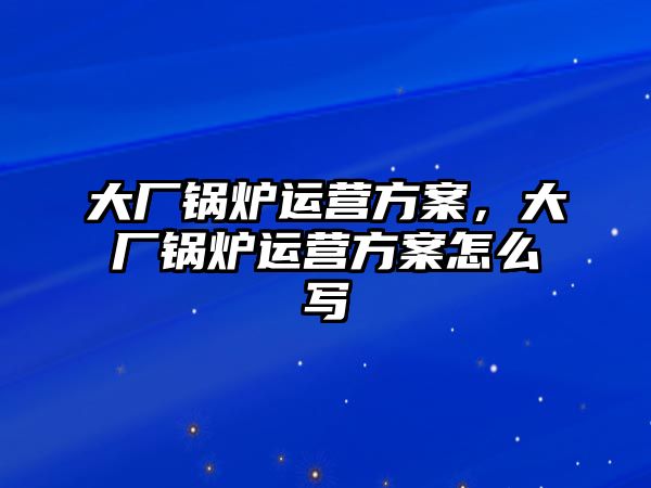 大廠鍋爐運(yùn)營方案，大廠鍋爐運(yùn)營方案怎么寫