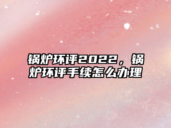 鍋爐環評2022，鍋爐環評手續怎么辦理