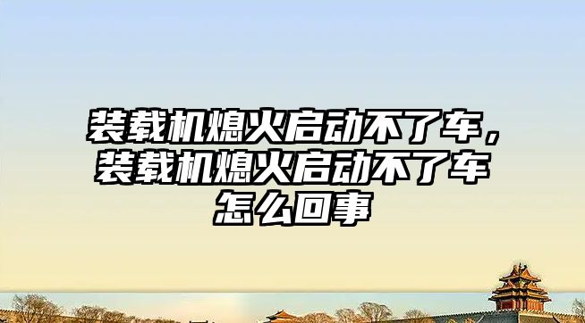 裝載機(jī)熄火啟動不了車，裝載機(jī)熄火啟動不了車怎么回事