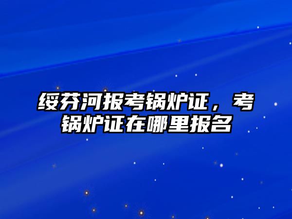 綏芬河報(bào)考鍋爐證，考鍋爐證在哪里報(bào)名