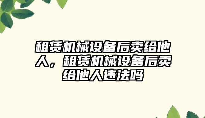 租賃機械設備后賣給他人，租賃機械設備后賣給他人違法嗎