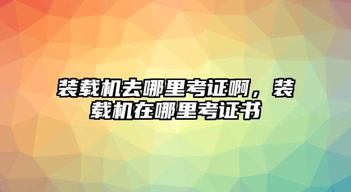 裝載機(jī)去哪里考證啊，裝載機(jī)在哪里考證書(shū)