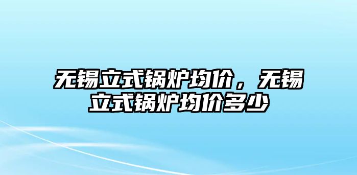 無錫立式鍋爐均價(jià)，無錫立式鍋爐均價(jià)多少