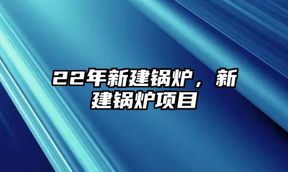 22年新建鍋爐，新建鍋爐項目