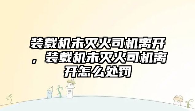 裝載機(jī)未滅火司機(jī)離開，裝載機(jī)未滅火司機(jī)離開怎么處罰