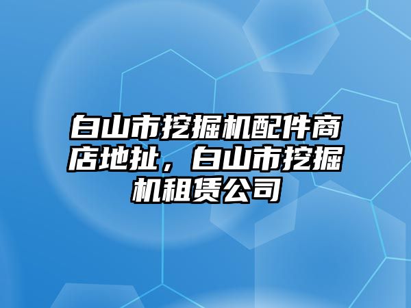 白山市挖掘機配件商店地扯，白山市挖掘機租賃公司