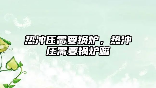 熱沖壓需要鍋爐，熱沖壓需要鍋爐嘛