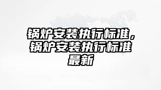 鍋爐安裝執行標準，鍋爐安裝執行標準最新