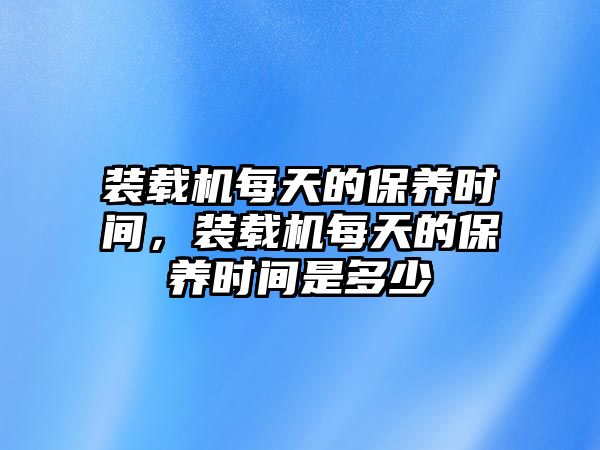 裝載機(jī)每天的保養(yǎng)時(shí)間，裝載機(jī)每天的保養(yǎng)時(shí)間是多少