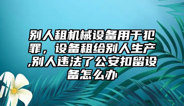 別人租機械設備用于犯罪，設備租給別人生產,別人違法了公安扣留設備怎么辦