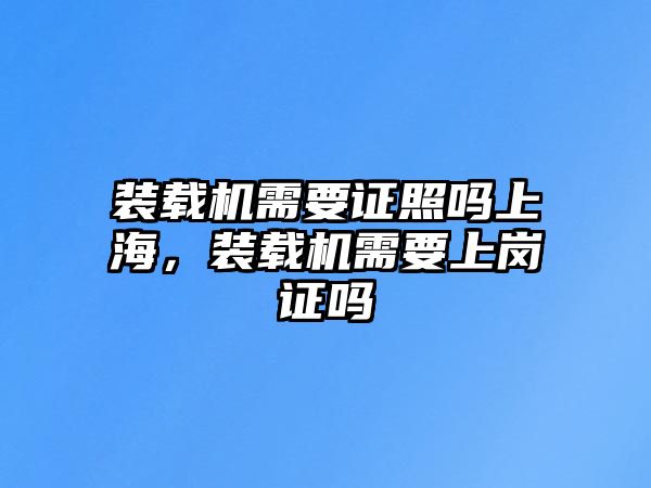 裝載機需要證照嗎上海，裝載機需要上崗證嗎