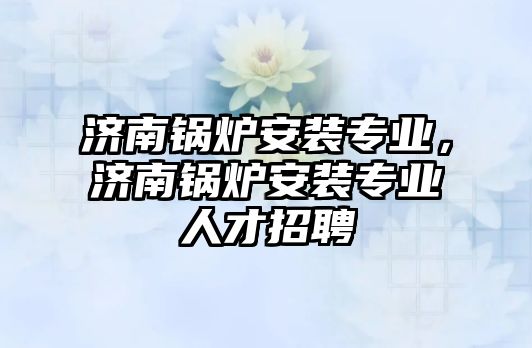 濟南鍋爐安裝專業，濟南鍋爐安裝專業人才招聘