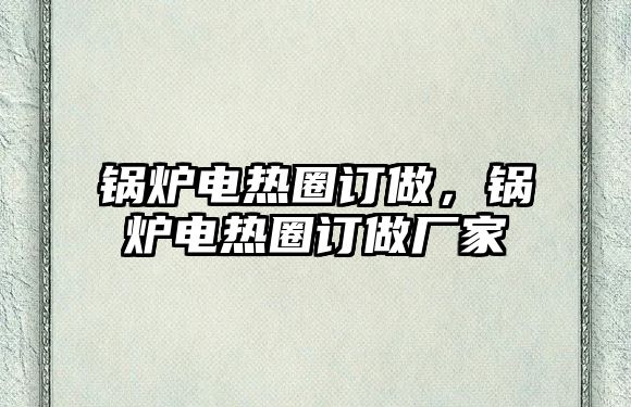 鍋爐電熱圈訂做，鍋爐電熱圈訂做廠家