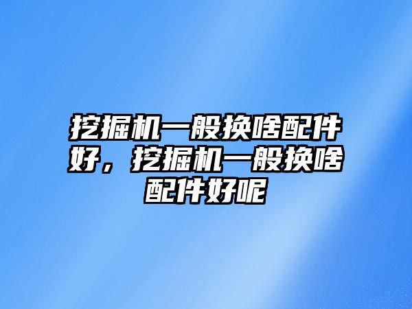 挖掘機一般換啥配件好，挖掘機一般換啥配件好呢