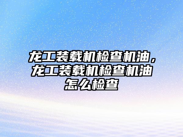 龍工裝載機檢查機油，龍工裝載機檢查機油怎么檢查