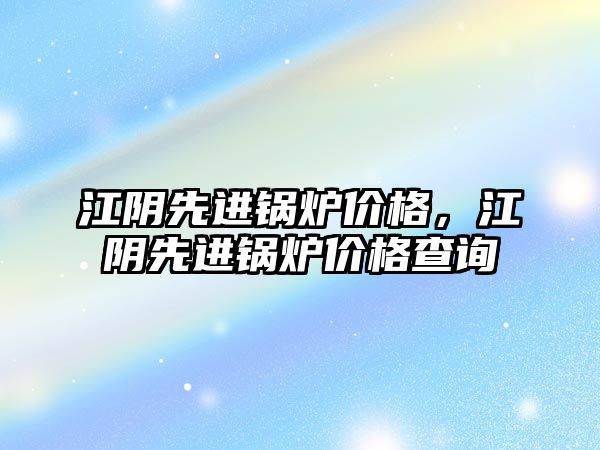 江陰先進鍋爐價格，江陰先進鍋爐價格查詢