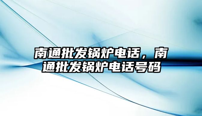 南通批發鍋爐電話，南通批發鍋爐電話號碼