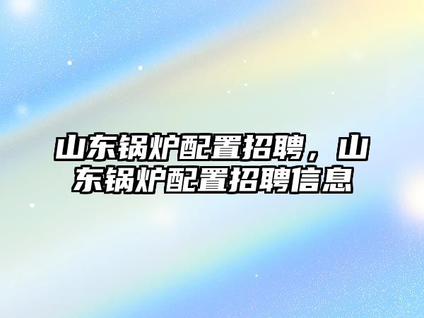 山東鍋爐配置招聘，山東鍋爐配置招聘信息