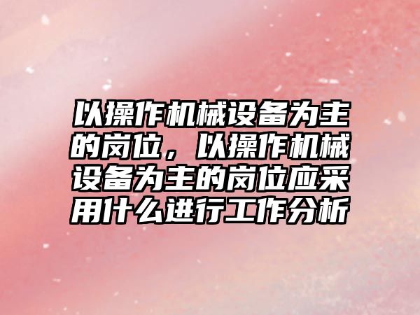 以操作機械設備為主的崗位，以操作機械設備為主的崗位應采用什么進行工作分析