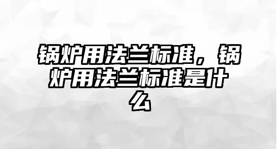 鍋爐用法蘭標準，鍋爐用法蘭標準是什么