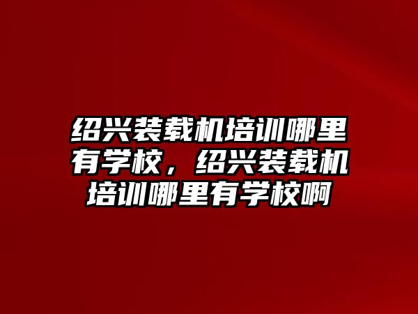 紹興裝載機培訓哪里有學校，紹興裝載機培訓哪里有學校啊