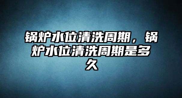 鍋爐水位清洗周期，鍋爐水位清洗周期是多久