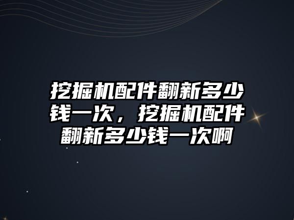 挖掘機配件翻新多少錢一次，挖掘機配件翻新多少錢一次啊