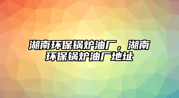 湖南環保鍋爐油廠，湖南環保鍋爐油廠地址