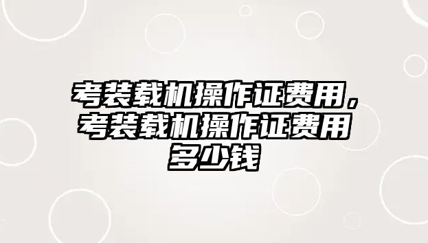 考裝載機(jī)操作證費(fèi)用，考裝載機(jī)操作證費(fèi)用多少錢