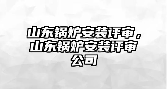 山東鍋爐安裝評審，山東鍋爐安裝評審公司