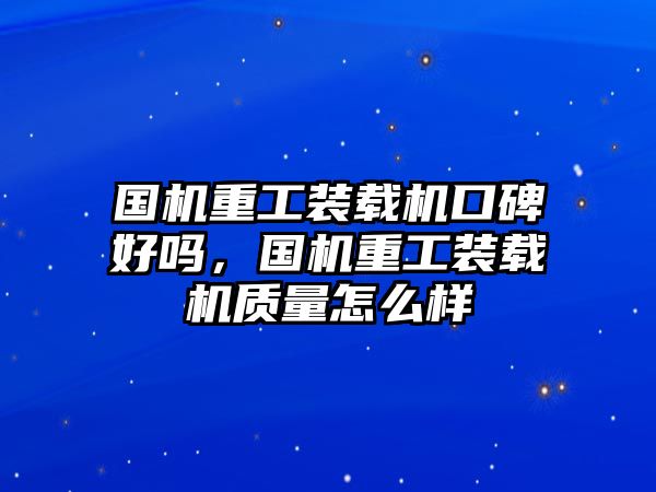 國機重工裝載機口碑好嗎，國機重工裝載機質量怎么樣