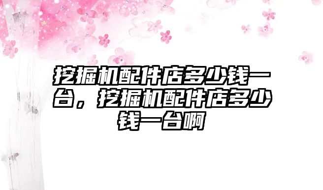 挖掘機配件店多少錢一臺，挖掘機配件店多少錢一臺啊