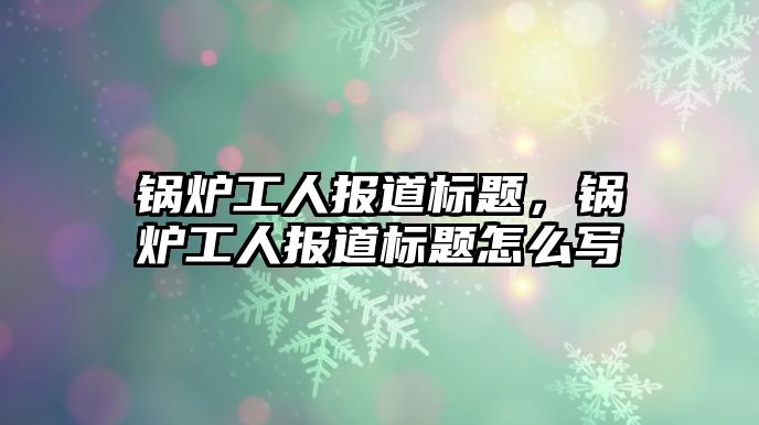 鍋爐工人報(bào)道標(biāo)題，鍋爐工人報(bào)道標(biāo)題怎么寫