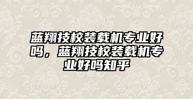 藍翔技校裝載機專業好嗎，藍翔技校裝載機專業好嗎知乎