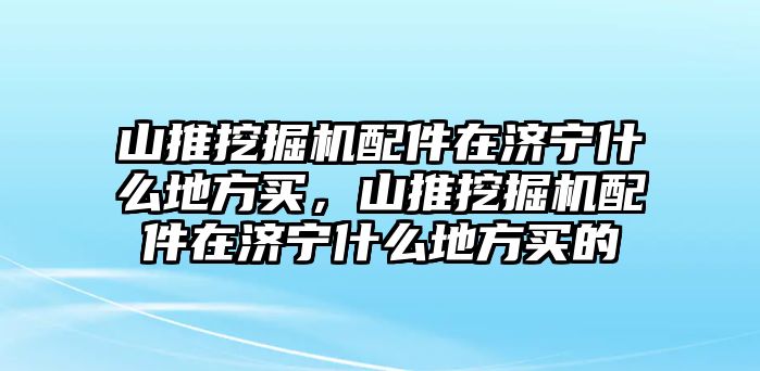 山推挖掘機(jī)配件在濟(jì)寧什么地方買(mǎi)，山推挖掘機(jī)配件在濟(jì)寧什么地方買(mǎi)的