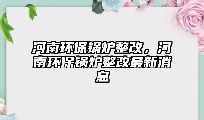 河南環(huán)保鍋爐整改，河南環(huán)保鍋爐整改最新消息