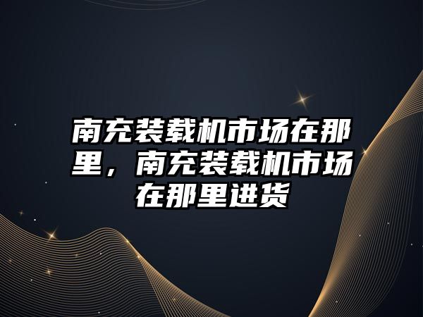 南充裝載機市場在那里，南充裝載機市場在那里進貨