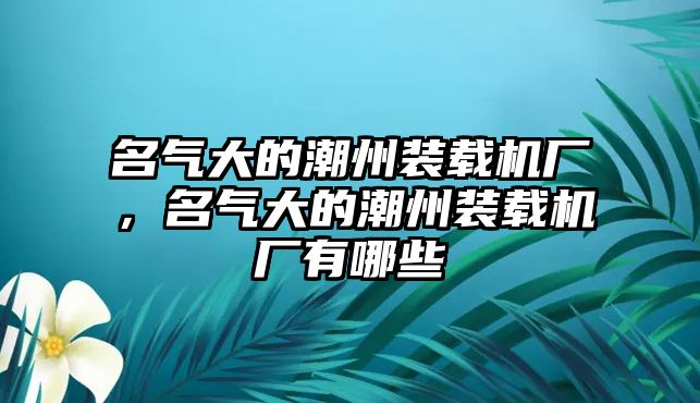 名氣大的潮州裝載機(jī)廠(chǎng)，名氣大的潮州裝載機(jī)廠(chǎng)有哪些