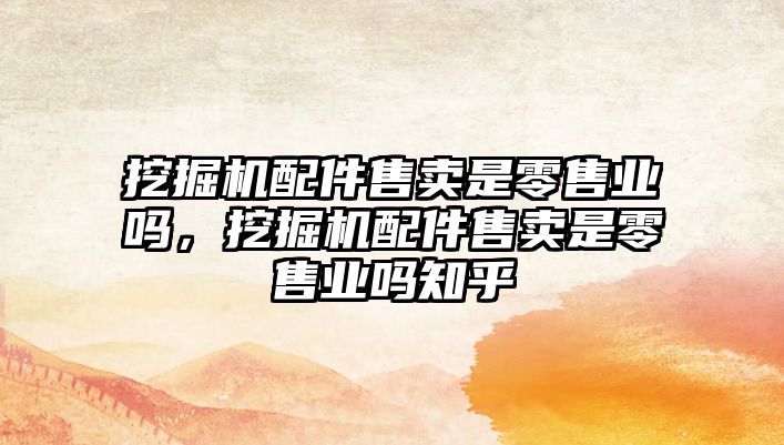 挖掘機配件售賣是零售業(yè)嗎，挖掘機配件售賣是零售業(yè)嗎知乎