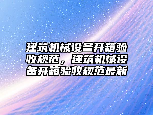 建筑機(jī)械設(shè)備開(kāi)箱驗(yàn)收規(guī)范，建筑機(jī)械設(shè)備開(kāi)箱驗(yàn)收規(guī)范最新