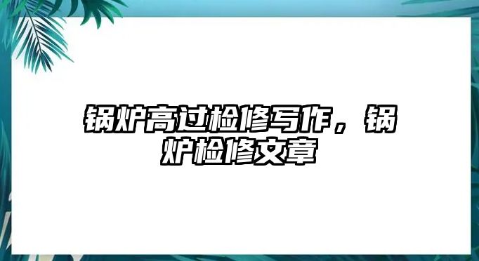 鍋爐高過檢修寫作，鍋爐檢修文章