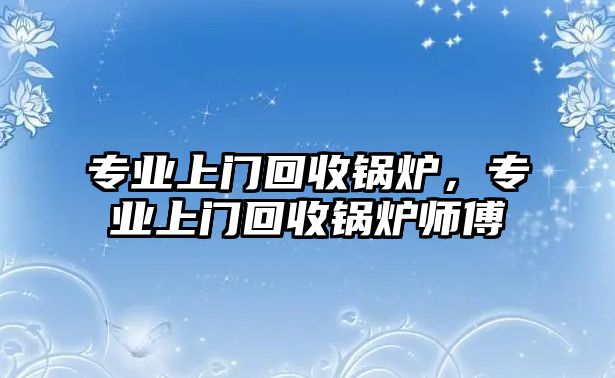 專業上門回收鍋爐，專業上門回收鍋爐師傅