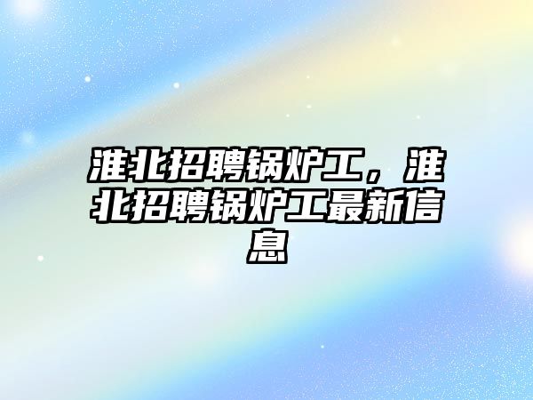 淮北招聘鍋爐工，淮北招聘鍋爐工最新信息