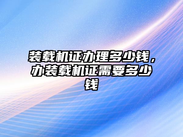 裝載機證辦理多少錢，辦裝載機證需要多少錢