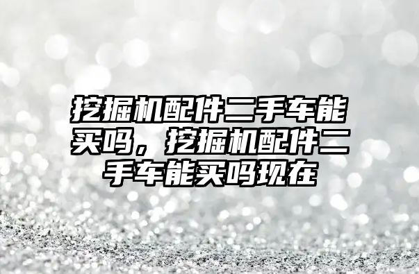 挖掘機配件二手車能買嗎，挖掘機配件二手車能買嗎現(xiàn)在