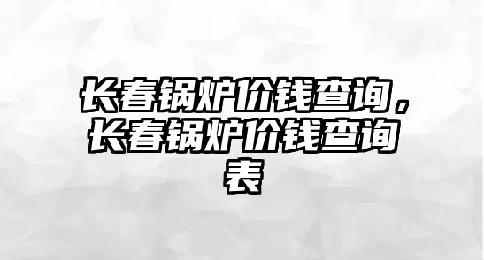 長春鍋爐價錢查詢，長春鍋爐價錢查詢表