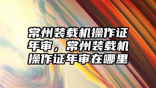 常州裝載機操作證年審，常州裝載機操作證年審在哪里