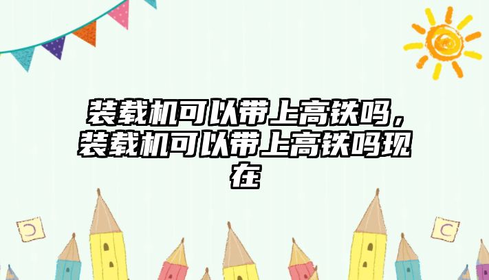 裝載機可以帶上高鐵嗎，裝載機可以帶上高鐵嗎現在