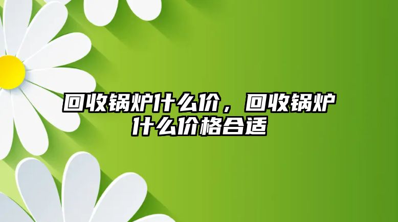 回收鍋爐什么價，回收鍋爐什么價格合適