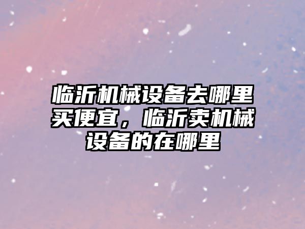 臨沂機械設(shè)備去哪里買便宜，臨沂賣機械設(shè)備的在哪里